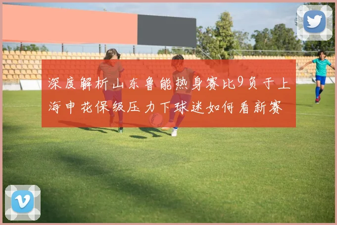 深度解析山东鲁能热身赛比9负于上海申花保级压力下球迷如何看新赛季