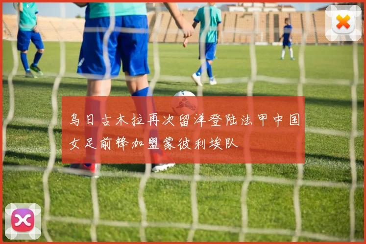 乌日古木拉再次留洋登陆法甲中国女足前锋加盟蒙彼利埃队