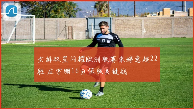 女排双星闪耀欧洲联赛朱婷意超22胜 庄宇珊16分保级关键战