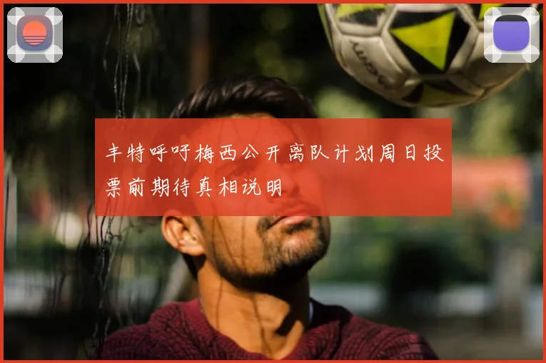 丰特呼吁梅西公开离队计划周日投票前期待真相说明