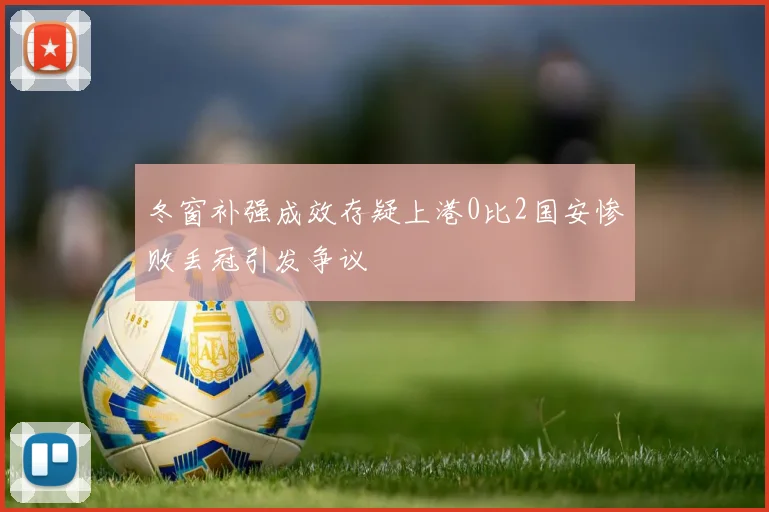冬窗补强成效存疑上港0比2国安惨败丢冠引发争议