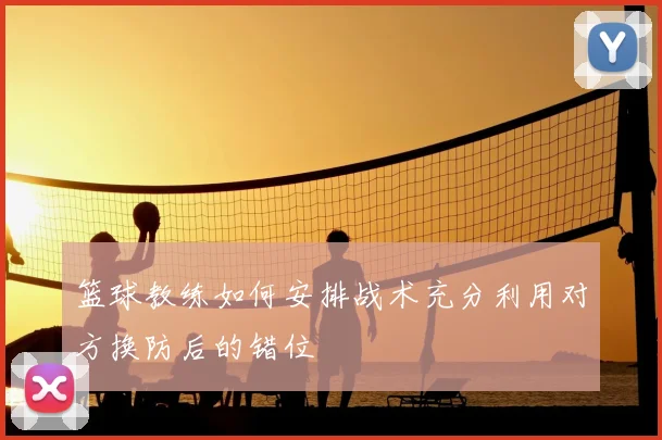 篮球教练如何安排战术充分利用对方换防后的错位