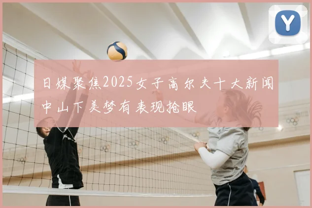 日媒聚焦2025女子高尔夫十大新闻中山下美梦有表现抢眼