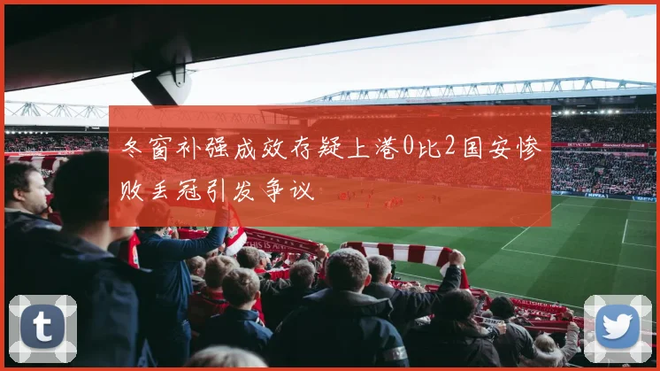 冬窗补强成效存疑上港0比2国安惨败丢冠引发争议