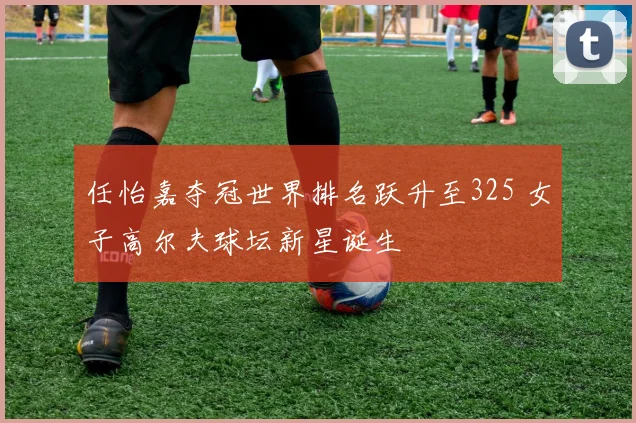 任怡嘉夺冠世界排名跃升至325 女子高尔夫球坛新星诞生
