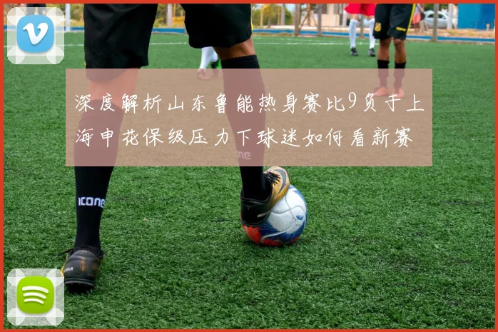 深度解析山东鲁能热身赛比9负于上海申花保级压力下球迷如何看新赛季