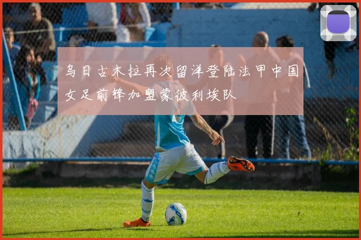 乌日古木拉再次留洋登陆法甲中国女足前锋加盟蒙彼利埃队